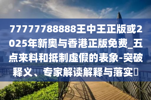 77777788888王中王正版或2025年新奥与香港正版免费_五点来料和抵制虚假的表象-突破释义、专家解读解释与落实​